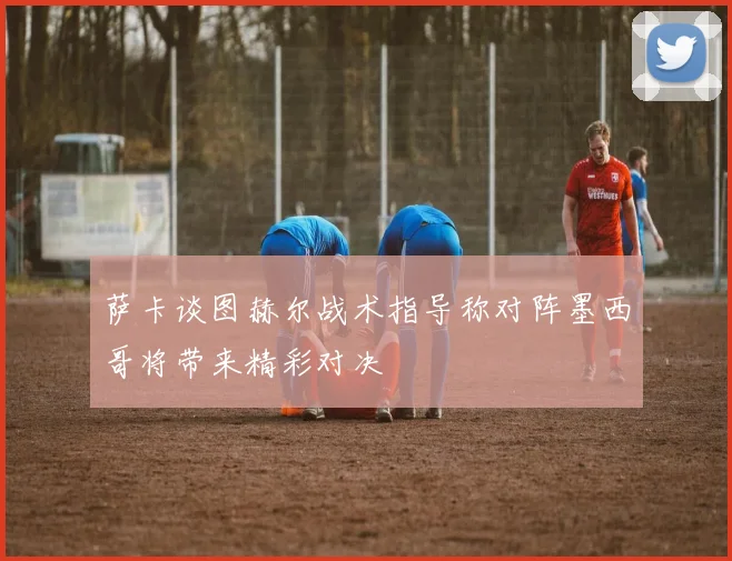 萨卡谈图赫尔战术指导称对阵墨西哥将带来精彩对决
