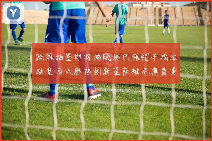 欧冠抽签即将揭晓姆巴佩帽子戏法助皇马大胜热刺新星萨维尼奥首秀精彩表现
