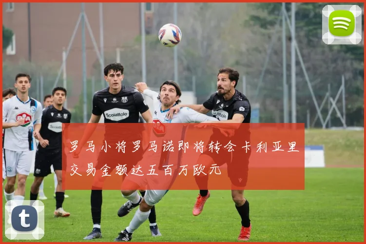 罗马小将罗马诺即将转会卡利亚里交易金额达五百万欧元