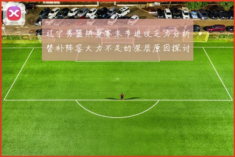 辽宁男篮热身赛末节进攻乏力分析替补阵容火力不足的深层原因探讨