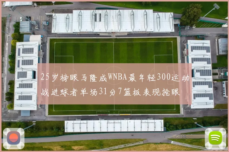 25岁榜眼马隆成WNBA最年轻300运动战进球者单场31分7篮板表现抢眼