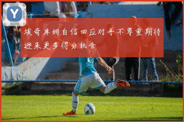 埃奇库姆自信回应对手不尊重期待迎来更多得分机会
